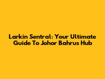 Larkin Sentral: Your Ultimate Guide To Johor Bahru's Hub