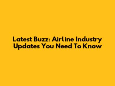 Latest Buzz: Airline Industry Updates You Need To Know