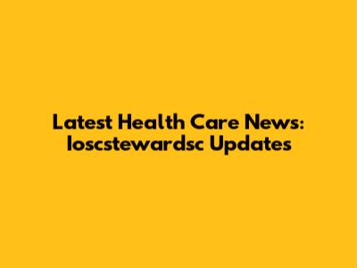 Latest Health Care News: Ioscstewardsc Updates