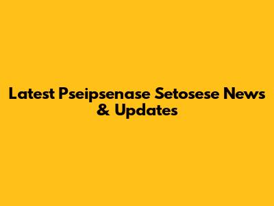 Latest Pseipsenase Setosese News & Updates