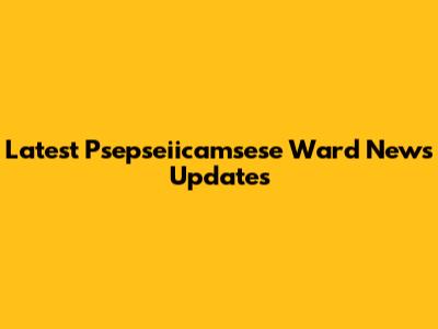 Latest Psepseiicamsese Ward News Updates