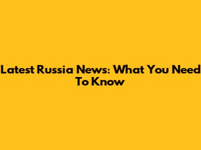 Latest Russia News: What You Need To Know