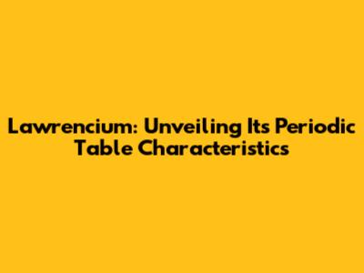 Lawrencium: Unveiling Its Periodic Table Characteristics