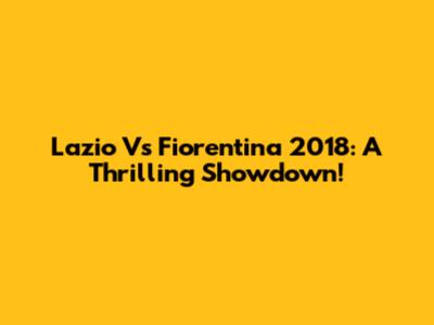 Lazio Vs Fiorentina 2018: A Thrilling Showdown!