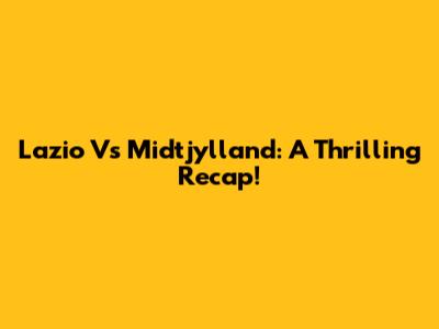 Lazio Vs Midtjylland: A Thrilling Recap!