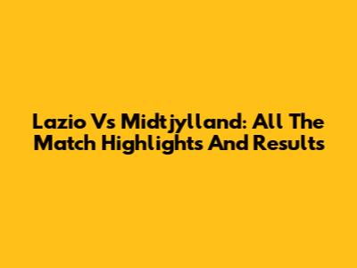 Lazio Vs Midtjylland: All The Match Highlights And Results