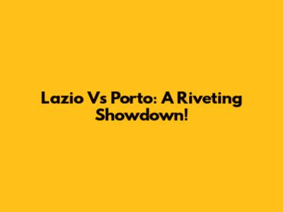 Lazio Vs Porto: A Riveting Showdown!