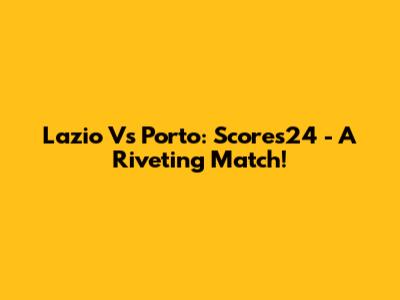 Lazio Vs Porto: Scores24 - A Riveting Match!