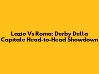 Lazio Vs Roma: Derby Della Capitale Head-to-Head Showdown