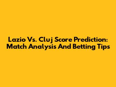 Lazio Vs. Cluj Score Prediction: Match Analysis And Betting Tips