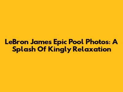 LeBron James' Epic Pool Photos: A Splash Of Kingly Relaxation