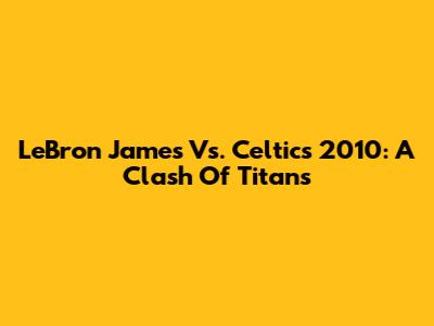 LeBron James Vs. Celtics 2010: A Clash Of Titans