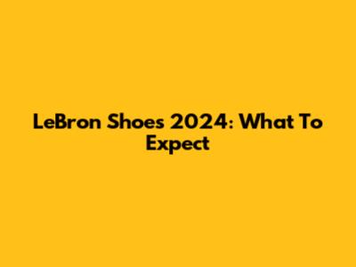 LeBron Shoes 2024: What To Expect