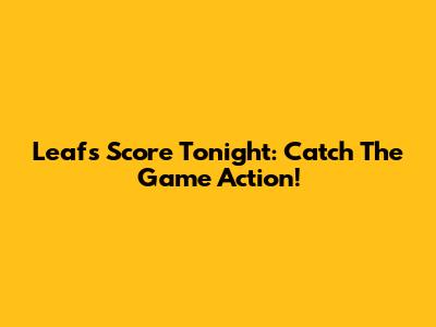 Leafs Score Tonight: Catch The Game Action!
