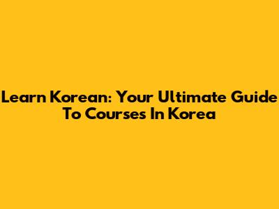 Learn Korean: Your Ultimate Guide To Courses In Korea