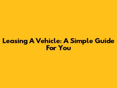 Leasing A Vehicle: A Simple Guide For You