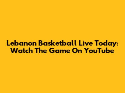 Lebanon Basketball Live Today: Watch The Game On YouTube