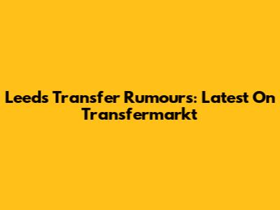 Leeds Transfer Rumours: Latest On Transfermarkt