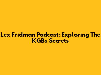 Lex Fridman Podcast: Exploring The KGB's Secrets