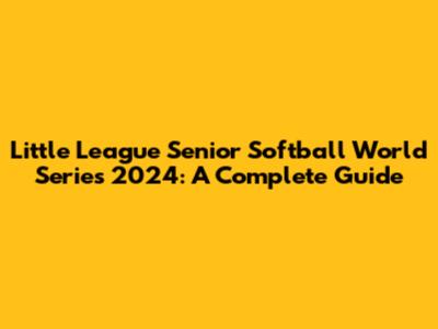 Little League Senior Softball World Series 2024: A Complete Guide