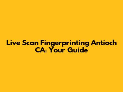 Live Scan Fingerprinting Antioch CA: Your Guide