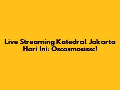 Live Streaming Katedral Jakarta Hari Ini: Oscosmosissc!