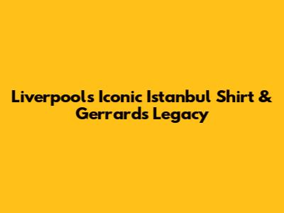 Liverpool's Iconic Istanbul Shirt & Gerrard's Legacy