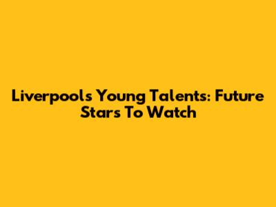 Liverpool's Young Talents: Future Stars To Watch