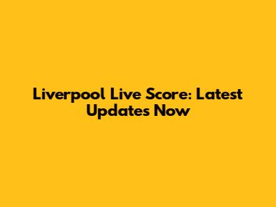 Liverpool Live Score: Latest Updates Now