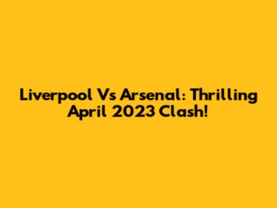 Liverpool Vs Arsenal: Thrilling April 2023 Clash!