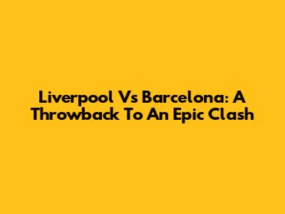 Liverpool Vs Barcelona: A Throwback To An Epic Clash