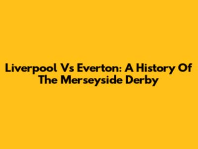 Liverpool Vs Everton: A History Of The Merseyside Derby