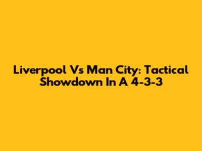 Liverpool Vs Man City: Tactical Showdown In A 4-3-3