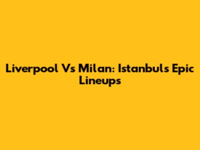 Liverpool Vs Milan: Istanbul's Epic Lineups
