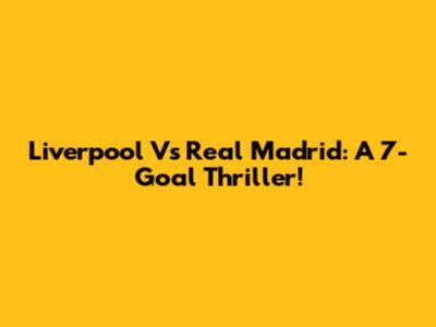 Liverpool Vs Real Madrid: A 7-Goal Thriller!