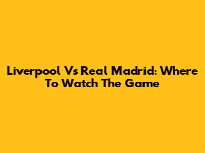 Liverpool Vs Real Madrid: Where To Watch The Game