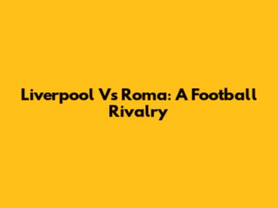 Liverpool Vs Roma: A Football Rivalry