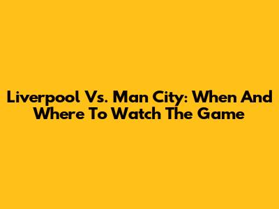 Liverpool Vs. Man City: When And Where To Watch The Game