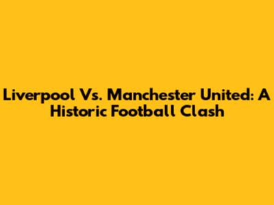 Liverpool Vs. Manchester United: A Historic Football Clash