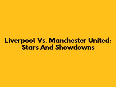 Liverpool Vs. Manchester United: Stars And Showdowns