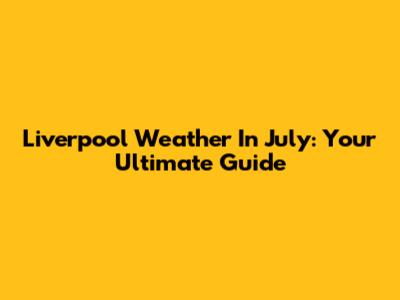 Liverpool Weather In July: Your Ultimate Guide