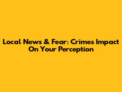 Local News & Fear: Crime's Impact On Your Perception
