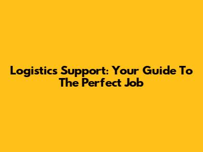 Logistics Support: Your Guide To The Perfect Job
