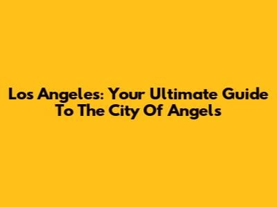 Los Angeles: Your Ultimate Guide To The City Of Angels