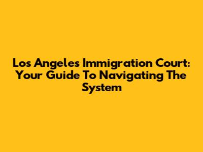 Los Angeles Immigration Court: Your Guide To Navigating The System