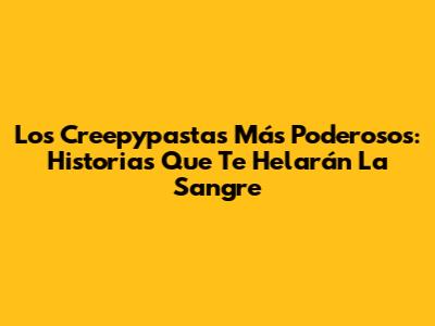 Los Creepypastas Más Poderosos: Historias Que Te Helarán La Sangre