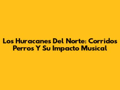 Los Huracanes Del Norte: Corridos Perros Y Su Impacto Musical