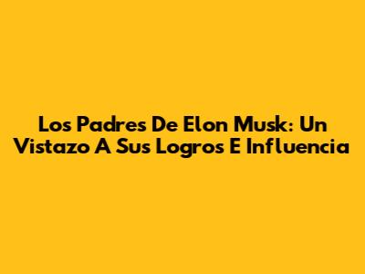 Los Padres De Elon Musk: Un Vistazo A Sus Logros E Influencia