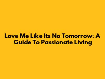 Love Me Like It's No Tomorrow: A Guide To Passionate Living