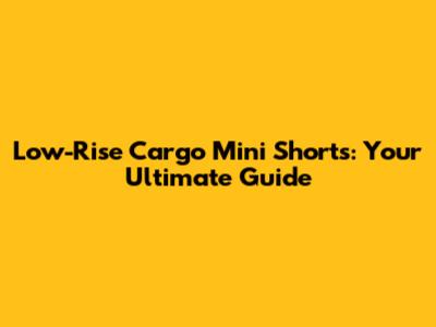 Low-Rise Cargo Mini Shorts: Your Ultimate Guide